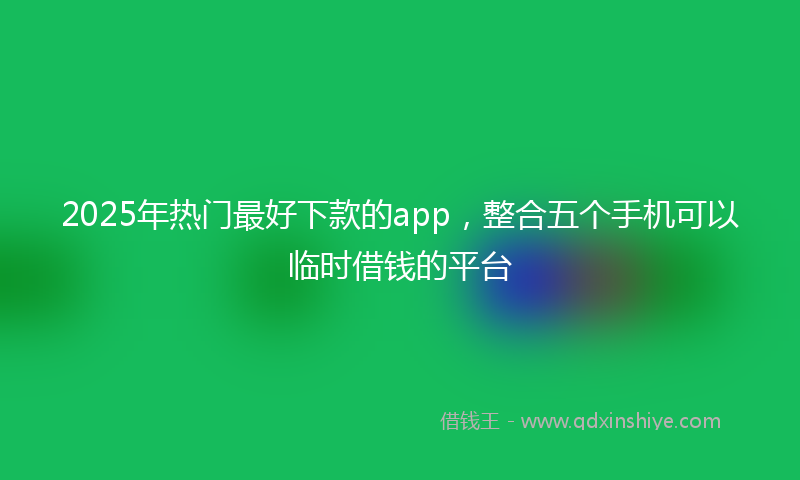 2025年热门最好下款的app，整合五个手机可以临时借钱的平台