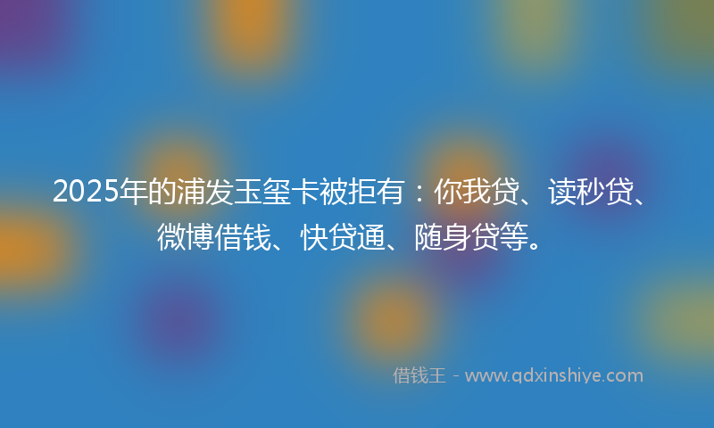 2025年的浦发玉玺卡被拒有：你我贷、读秒贷、微博借钱、快贷通、随身贷等。