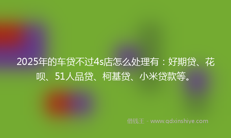 2025年的车贷不过4s店怎么处理有：好期贷、花呗、51人品贷、柯基贷、小米贷款等。