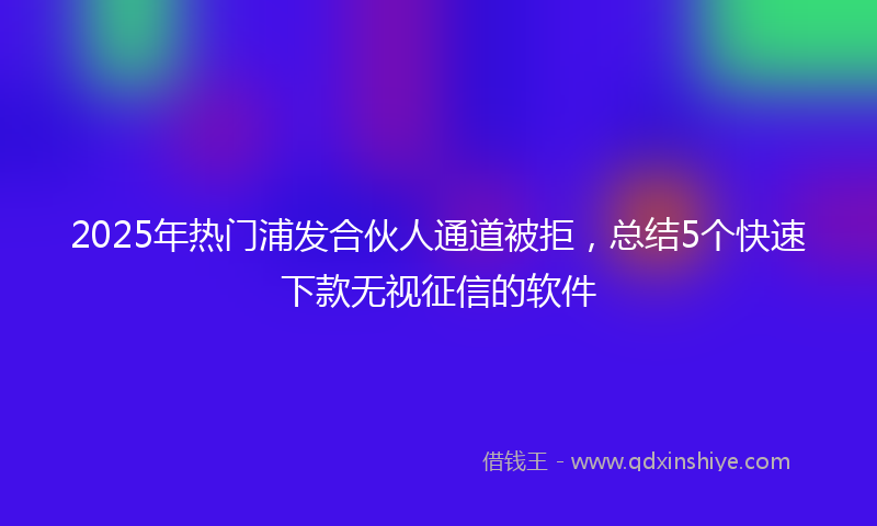 2025年热门浦发合伙人通道被拒，总结5个快速下款无视征信的软件