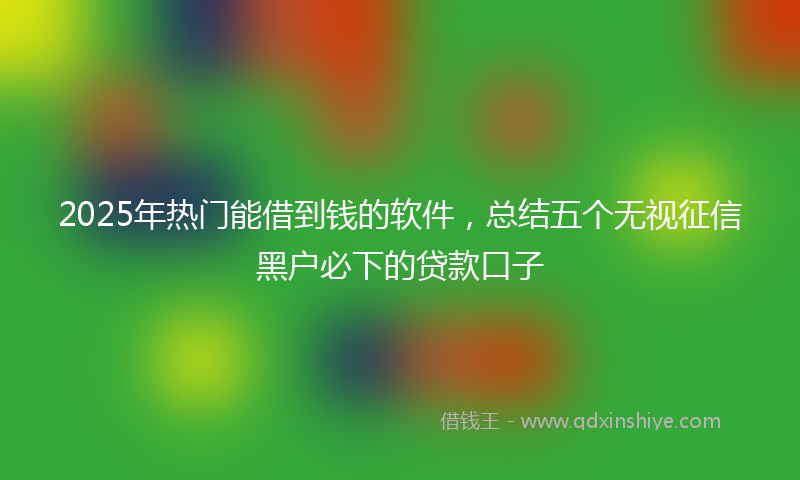 2025年热门能借到钱的软件，总结五个无视征信黑户必下的贷款口子
