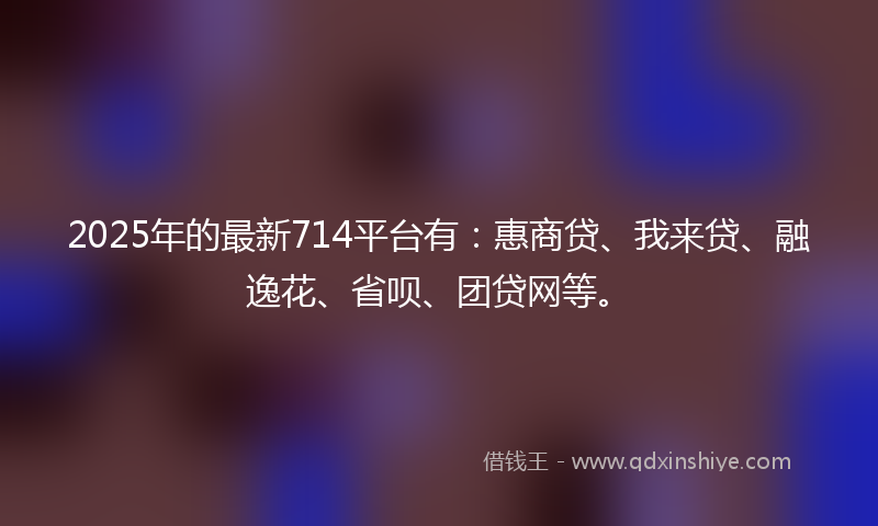 2025年的最新714平台有：惠商贷、我来贷、融逸花、省呗、团贷网等。