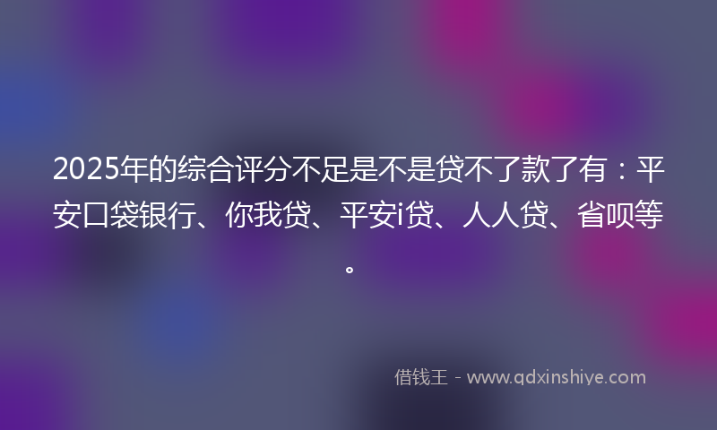 2025年的综合评分不足是不是贷不了款了有：平安口袋银行、你我贷、平安i贷、人人贷、省呗等。