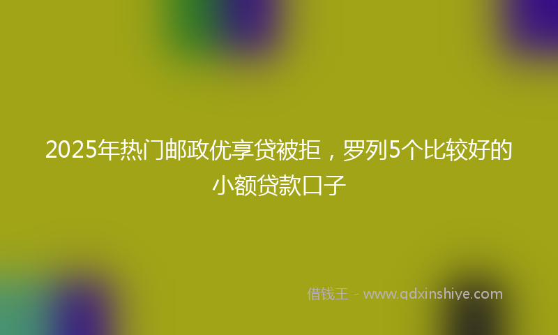 2025年热门邮政优享贷被拒，罗列5个比较好的小额贷款口子