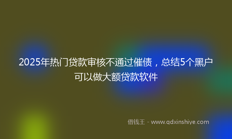 2025年热门贷款审核不通过催债，总结5个黑户可以做大额贷款软件