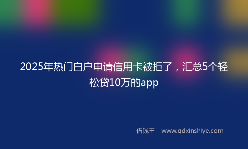 2025年热门白户申请信用卡被拒了，汇总5个轻松贷10万的app