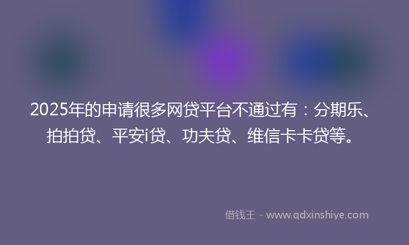 2025年的申请很多网贷平台不通过有：分期乐、拍拍贷、平安i贷、功夫贷、维信卡卡贷等。
