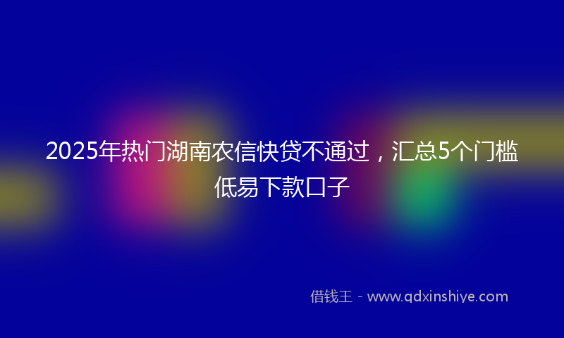2025年热门湖南农信快贷不通过，汇总5个门槛低易下款口子