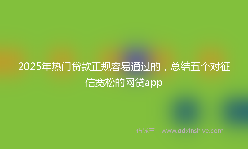 2025年热门贷款正规容易通过的，总结五个对征信宽松的网贷app