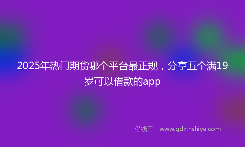 2025年热门期货哪个平台最正规，分享五个满19岁可以借款的app