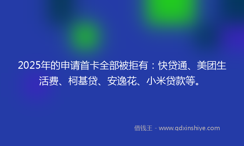2025年的申请首卡全部被拒有：快贷通、美团生活费、柯基贷、安逸花、小米贷款等。