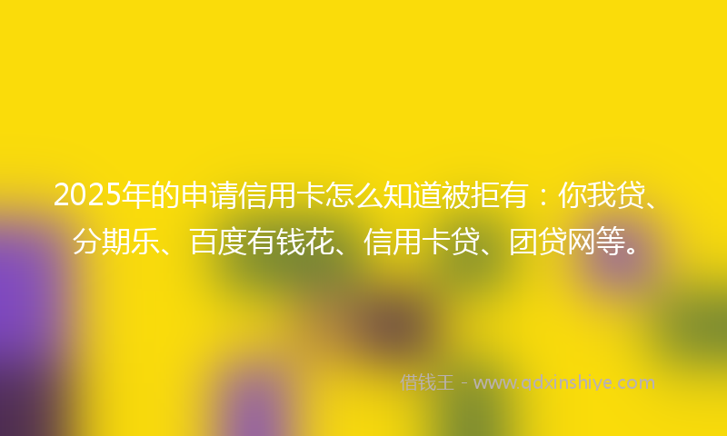 2025年的申请信用卡怎么知道被拒有：你我贷、分期乐、百度有钱花、信用卡贷、团贷网等。