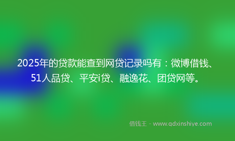 2025年的贷款能查到网贷记录吗有：微博借钱、51人品贷、平安i贷、融逸花、团贷网等。
