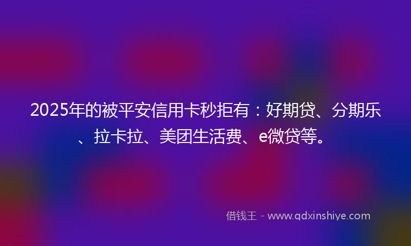 2025年的被平安信用卡秒拒有：好期贷、分期乐、拉卡拉、美团生活费、e微贷等。