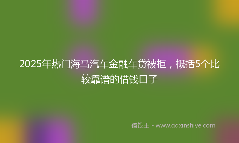 2025年热门海马汽车金融车贷被拒，概括5个比较靠谱的借钱口子