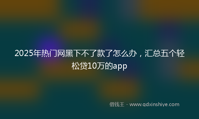 2025年热门网黑下不了款了怎么办，汇总五个轻松贷10万的app