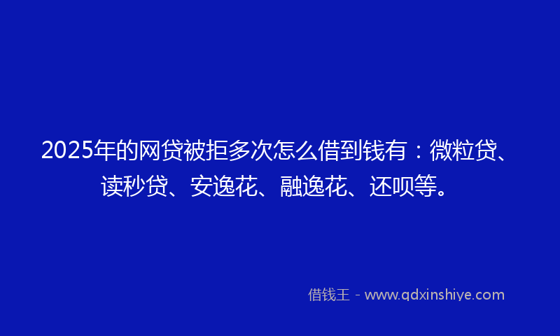 2025年的网贷被拒多次怎么借到钱有：微粒贷、读秒贷、安逸花、融逸花、还呗等。