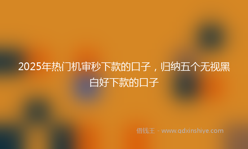 2025年热门机审秒下款的口子，归纳五个无视黑白好下款的口子