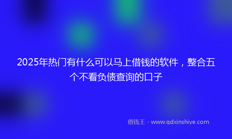 2025年热门有什么可以马上借钱的软件，整合五个不看负债查询的口子