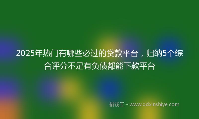 2025年热门有哪些必过的贷款平台，归纳5个综合评分不足有负债都能下款平台