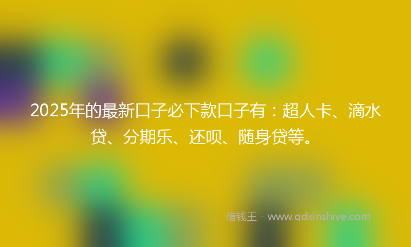 2025年的最新口子必下款口子有：超人卡、滴水贷、分期乐、还呗、随身贷等。