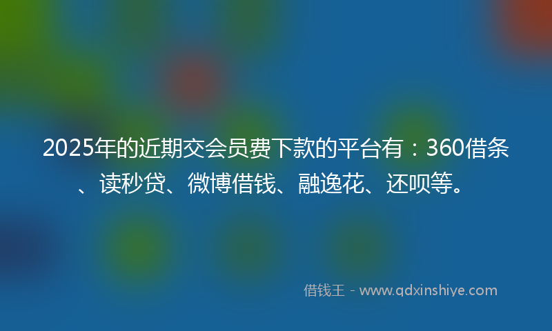 2025年的近期交会员费下款的平台有：360借条、读秒贷、微博借钱、融逸花、还呗等。