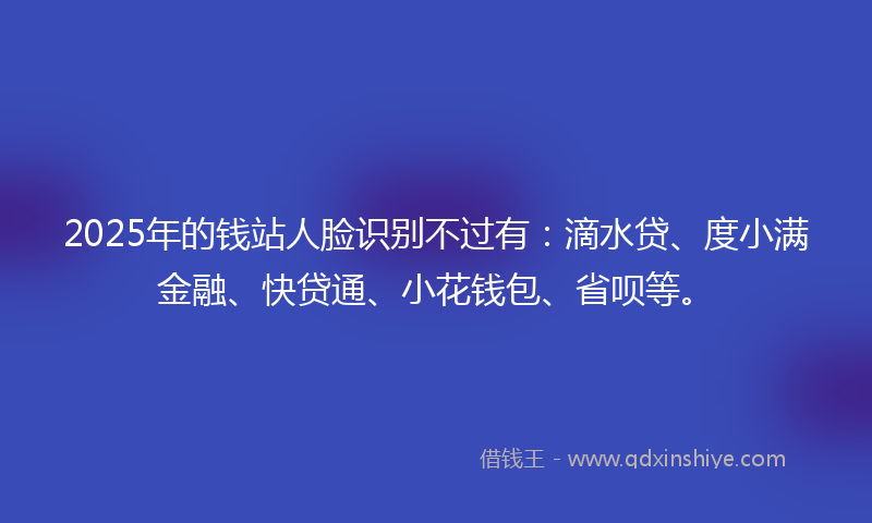 2025年的钱站人脸识别不过有：滴水贷、度小满金融、快贷通、小花钱包、省呗等。