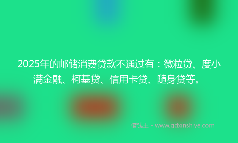 2025年的邮储消费贷款不通过有：微粒贷、度小满金融、柯基贷、信用卡贷、随身贷等。
