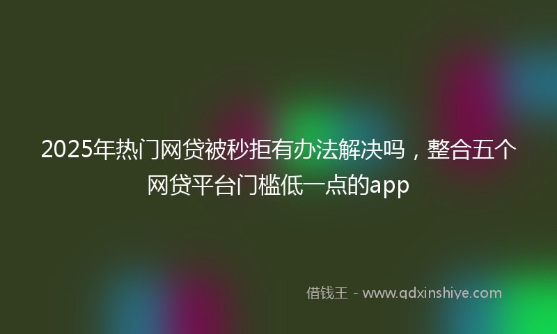 2025年热门网贷被秒拒有办法解决吗，整合五个网贷平台门槛低一点的app