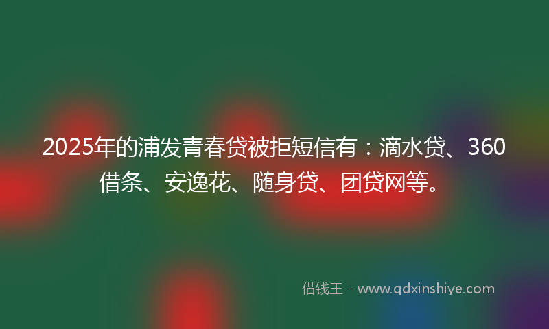 2025年的浦发青春贷被拒短信有：滴水贷、360借条、安逸花、随身贷、团贷网等。