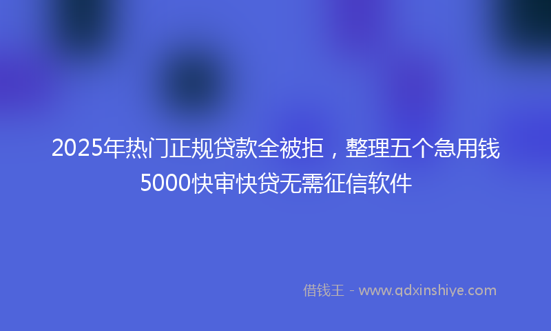 2025年热门正规贷款全被拒，整理五个急用钱5000快审快贷无需征信软件