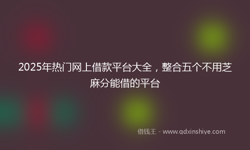 2025年热门网上借款平台大全，整合五个不用芝麻分能借的平台