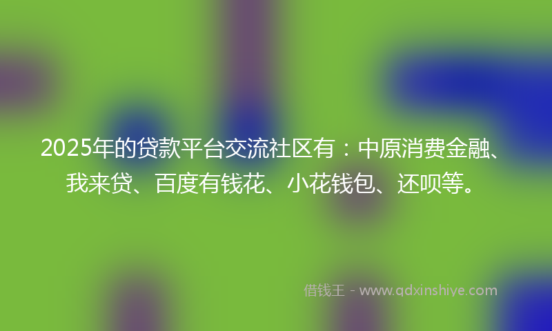2025年的贷款平台交流社区有：中原消费金融、我来贷、百度有钱花、小花钱包、还呗等。