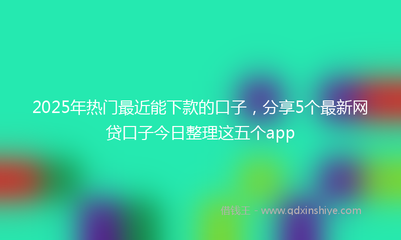 2025年热门最近能下款的口子，分享5个最新网贷口子今日整理这五个app
