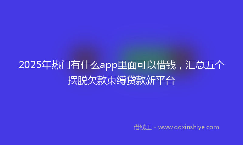 2025年热门有什么app里面可以借钱，汇总五个摆脱欠款束缚贷款新平台