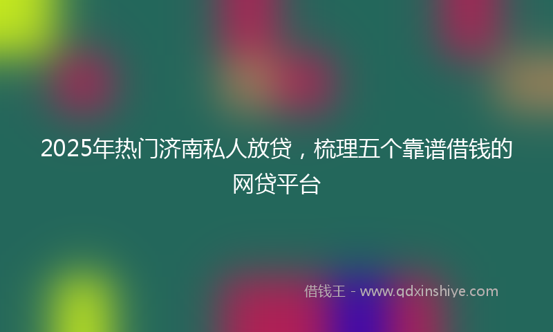 2025年热门济南私人放贷，梳理五个靠谱借钱的网贷平台