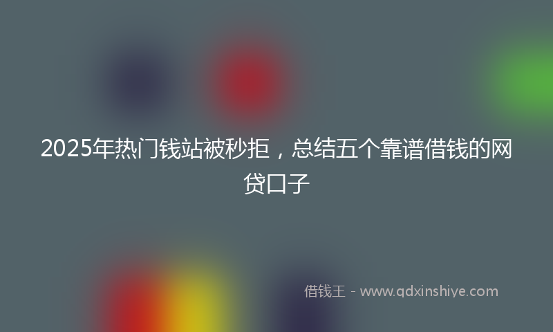 2025年热门钱站被秒拒，总结五个靠谱借钱的网贷口子