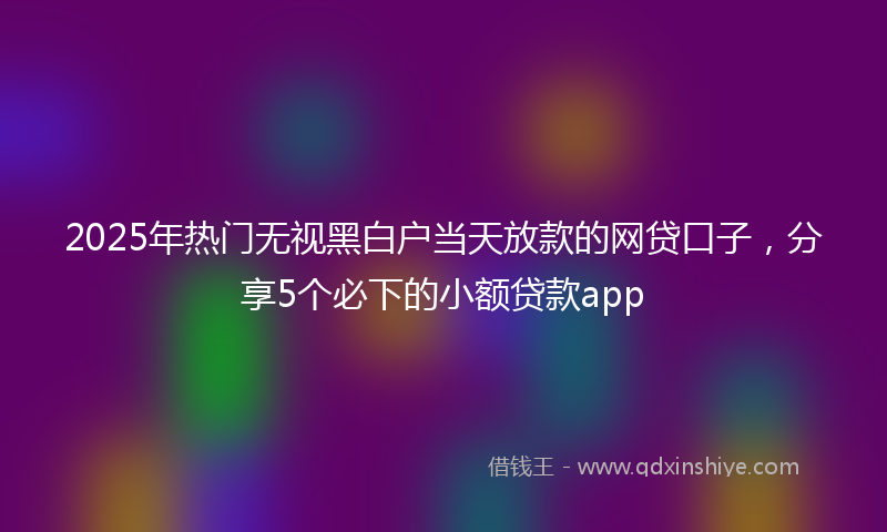 2025年热门无视黑白户当天放款的网贷口子，分享5个必下的小额贷款app