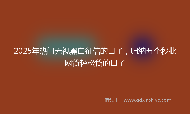 2025年热门无视黑白征信的口子，归纳五个秒批网贷轻松贷的口子