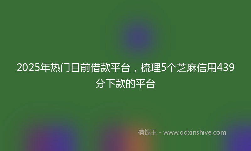 2025年热门目前借款平台，梳理5个芝麻信用439分下款的平台