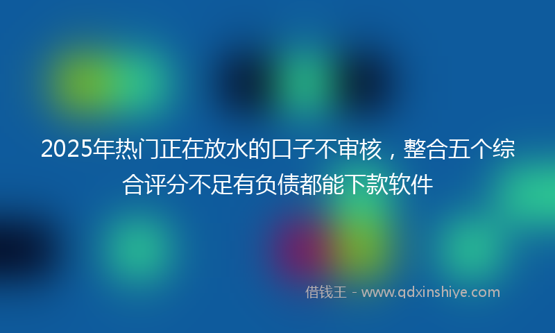 2025年热门正在放水的口子不审核，整合五个综合评分不足有负债都能下款软件