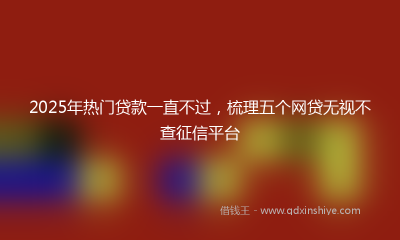 2025年热门贷款一直不过，梳理五个网贷无视不查征信平台