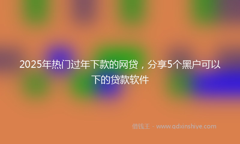 2025年热门过年下款的网贷，分享5个黑户可以下的贷款软件