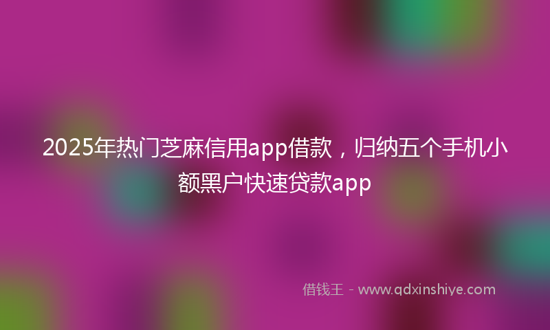 2025年热门芝麻信用app借款，归纳五个手机小额黑户快速贷款app
