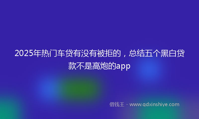 2025年热门车贷有没有被拒的，总结五个黑白贷款不是高炮的app