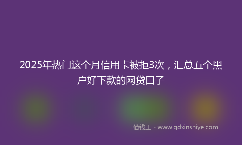 2025年热门这个月信用卡被拒3次，汇总五个黑户好下款的网贷口子