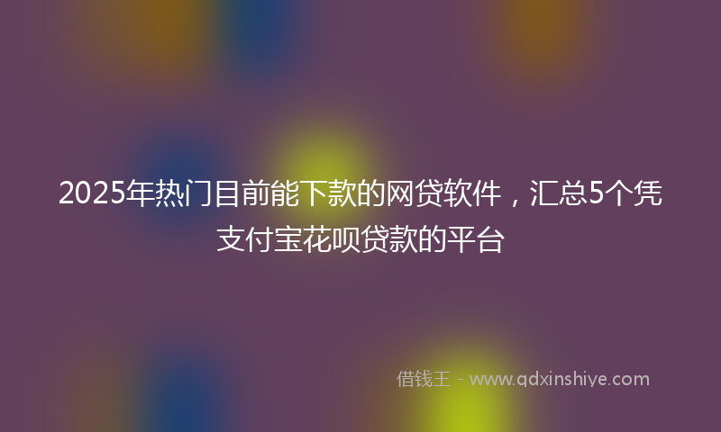 2025年热门目前能下款的网贷软件，汇总5个凭支付宝花呗贷款的平台