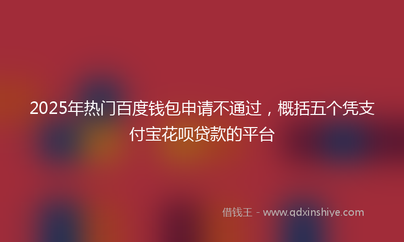 2025年热门百度钱包申请不通过，概括五个凭支付宝花呗贷款的平台