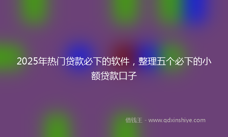 2025年热门贷款必下的软件，整理五个必下的小额贷款口子