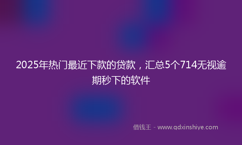 2025年热门最近下款的贷款，汇总5个714无视逾期秒下的软件